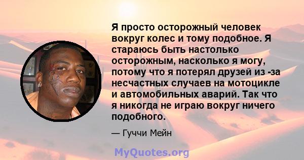 Я просто осторожный человек вокруг колес и тому подобное. Я стараюсь быть настолько осторожным, насколько я могу, потому что я потерял друзей из -за несчастных случаев на мотоцикле и автомобильных аварий. Так что я