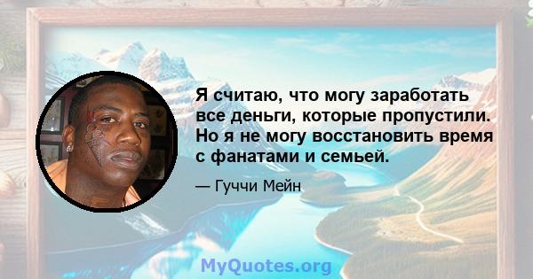 Я считаю, что могу заработать все деньги, которые пропустили. Но я не могу восстановить время с фанатами и семьей.