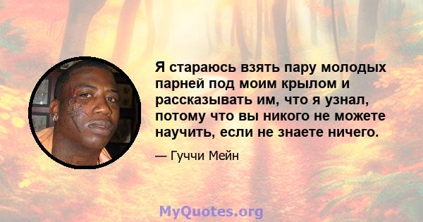 Я стараюсь взять пару молодых парней под моим крылом и рассказывать им, что я узнал, потому что вы никого не можете научить, если не знаете ничего.