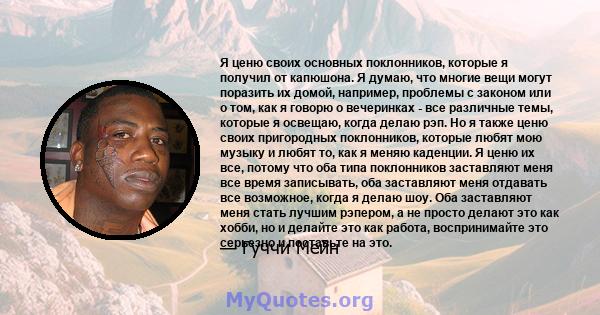 Я ценю своих основных поклонников, которые я получил от капюшона. Я думаю, что многие вещи могут поразить их домой, например, проблемы с законом или о том, как я говорю о вечеринках - все различные темы, которые я