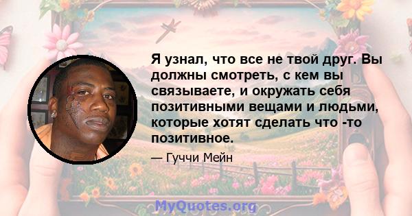 Я узнал, что все не твой друг. Вы должны смотреть, с кем вы связываете, и окружать себя позитивными вещами и людьми, которые хотят сделать что -то позитивное.