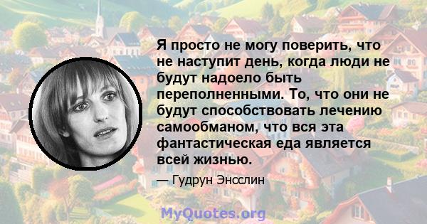 Я просто не могу поверить, что не наступит день, когда люди не будут надоело быть переполненными. То, что они не будут способствовать лечению самообманом, что вся эта фантастическая еда является всей жизнью.