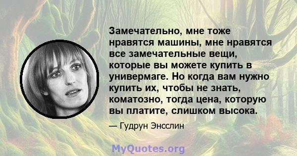 Замечательно, мне тоже нравятся машины, мне нравятся все замечательные вещи, которые вы можете купить в универмаге. Но когда вам нужно купить их, чтобы не знать, коматозно, тогда цена, которую вы платите, слишком высока.