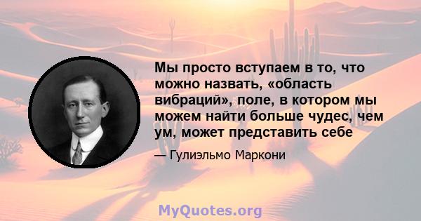 Мы просто вступаем в то, что можно назвать, «область вибраций», поле, в котором мы можем найти больше чудес, чем ум, может представить себе