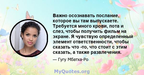 Важно осознавать послание, которое вы там выпускаете. Требуется много крови, пота и слез, чтобы получить фильм на экране. Я чувствую определенный элемент ответственности, чтобы сказать что -то, что стоит с этим сказать, 