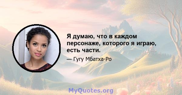 Я думаю, что в каждом персонаже, которого я играю, есть части.