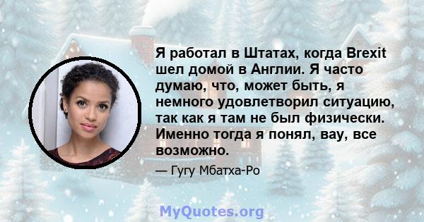 Я работал в Штатах, когда Brexit шел домой в Англии. Я часто думаю, что, может быть, я немного удовлетворил ситуацию, так как я там не был физически. Именно тогда я понял, вау, все возможно.