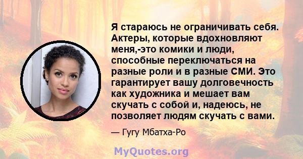 Я стараюсь не ограничивать себя. Актеры, которые вдохновляют меня,-это комики и люди, способные переключаться на разные роли и в разные СМИ. Это гарантирует вашу долговечность как художника и мешает вам скучать с собой