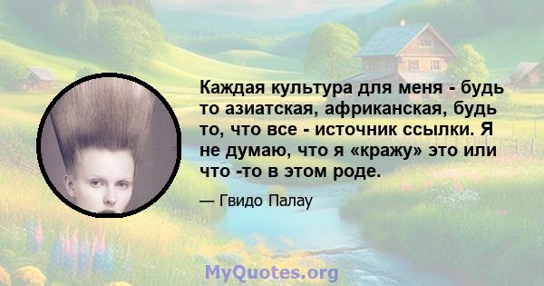 Каждая культура для меня - будь то азиатская, африканская, будь то, что все - источник ссылки. Я не думаю, что я «кражу» это или что -то в этом роде.