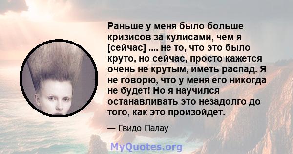 Раньше у меня было больше кризисов за кулисами, чем я [сейчас] .... не то, что это было круто, но сейчас, просто кажется очень не крутым, иметь распад. Я не говорю, что у меня его никогда не будет! Но я научился