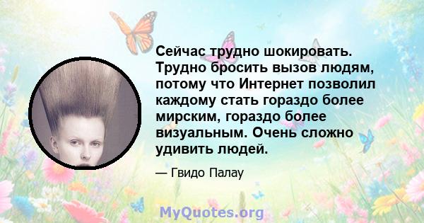 Сейчас трудно шокировать. Трудно бросить вызов людям, потому что Интернет позволил каждому стать гораздо более мирским, гораздо более визуальным. Очень сложно удивить людей.