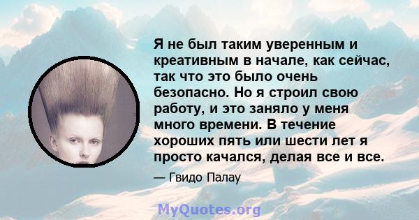 Я не был таким уверенным и креативным в начале, как сейчас, так что это было очень безопасно. Но я строил свою работу, и это заняло у меня много времени. В течение хороших пять или шести лет я просто качался, делая все