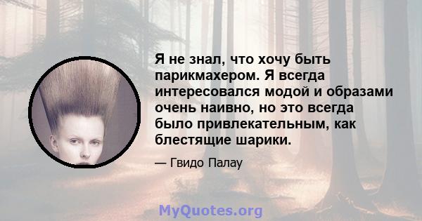 Я не знал, что хочу быть парикмахером. Я всегда интересовался модой и образами очень наивно, но это всегда было привлекательным, как блестящие шарики.