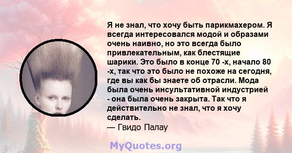 Я не знал, что хочу быть парикмахером. Я всегда интересовался модой и образами очень наивно, но это всегда было привлекательным, как блестящие шарики. Это было в конце 70 -х, начало 80 -х, так что это было не похоже на