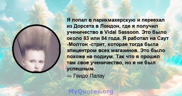 Я попал в парикмахерскую и переехал из Дорсета в Лондон, где я получил ученичество в Vidal Sassoon. Это было около 83 или 84 года. Я работал на Саут -Молтон -стрит, которая тогда была эпицентром всех магазинов. Это было 