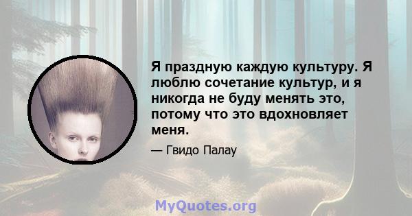 Я праздную каждую культуру. Я люблю сочетание культур, и я никогда не буду менять это, потому что это вдохновляет меня.