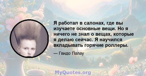 Я работал в салонах, где вы изучаете основные вещи. Но я ничего не знал о вещах, которые я делаю сейчас. Я научился вкладывать горячие роллеры.