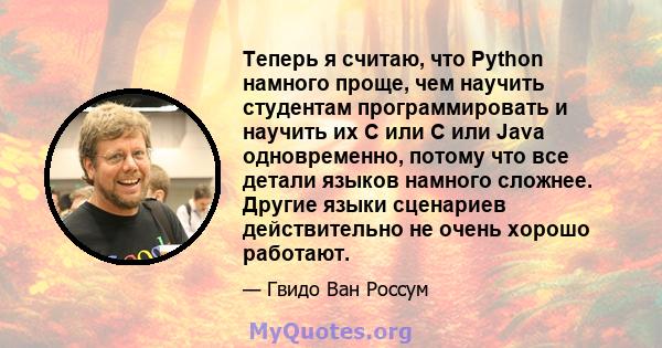 Теперь я считаю, что Python намного проще, чем научить студентам программировать и научить их C или C или Java одновременно, потому что все детали языков намного сложнее. Другие языки сценариев действительно не очень