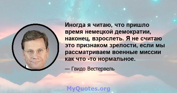 Иногда я читаю, что пришло время немецкой демократии, наконец, взрослеть. Я не считаю это признаком зрелости, если мы рассматриваем военные миссии как что -то нормальное.