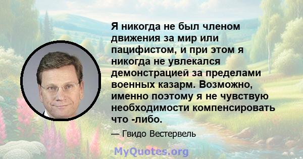 Я никогда не был членом движения за мир или пацифистом, и при этом я никогда не увлекался демонстрацией за пределами военных казарм. Возможно, именно поэтому я не чувствую необходимости компенсировать что -либо.