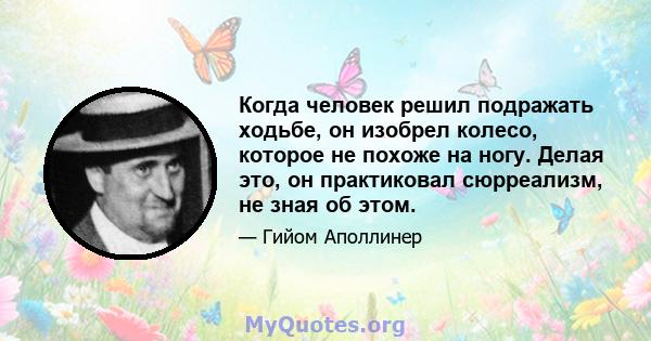 Когда человек решил подражать ходьбе, он изобрел колесо, которое не похоже на ногу. Делая это, он практиковал сюрреализм, не зная об этом.