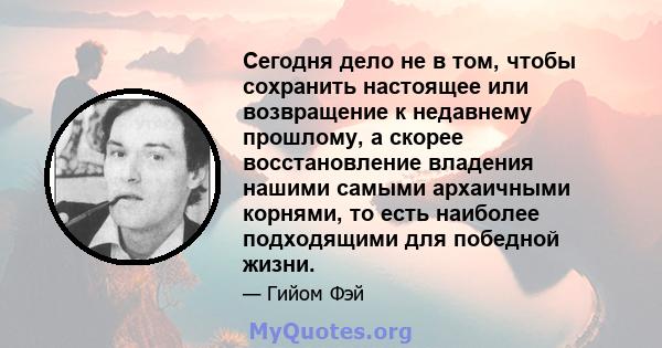 Сегодня дело не в том, чтобы сохранить настоящее или возвращение к недавнему прошлому, а скорее восстановление владения нашими самыми архаичными корнями, то есть наиболее подходящими для победной жизни.