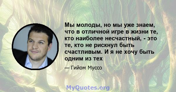 Мы молоды, но мы уже знаем, что в отличной игре в жизни те, кто наиболее несчастный, - это те, кто не рискнул быть счастливым. И я не хочу быть одним из тех