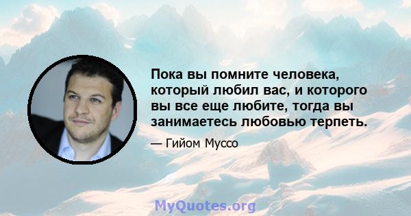 Пока вы помните человека, который любил вас, и которого вы все еще любите, тогда вы занимаетесь любовью терпеть.