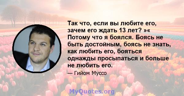 Так что, если вы любите его, зачем его ждать 13 лет? »« Потому что я боялся. Боясь не быть достойным, боясь не знать, как любить его, бояться однажды просыпаться и больше не любить его.