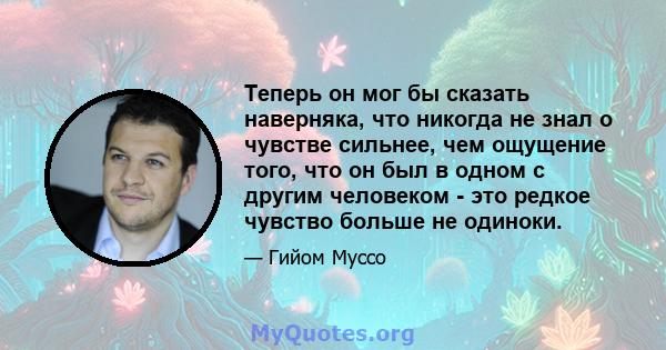 Теперь он мог бы сказать наверняка, что никогда не знал о чувстве сильнее, чем ощущение того, что он был в одном с другим человеком - это редкое чувство больше не одиноки.