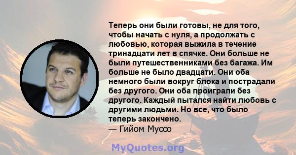 Теперь они были готовы, не для того, чтобы начать с нуля, а продолжать с любовью, которая выжила в течение тринадцати лет в спячке. Они больше не были путешественниками без багажа. Им больше не было двадцати. Они оба