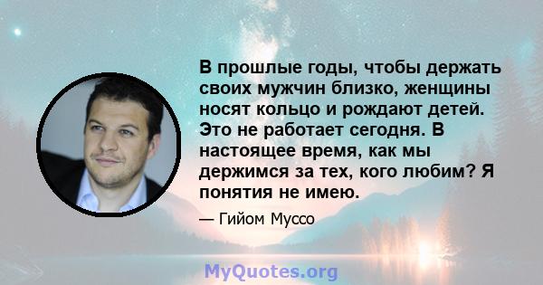 В прошлые годы, чтобы держать своих мужчин близко, женщины носят кольцо и рождают детей. Это не работает сегодня. В настоящее время, как мы держимся за тех, кого любим? Я понятия не имею.