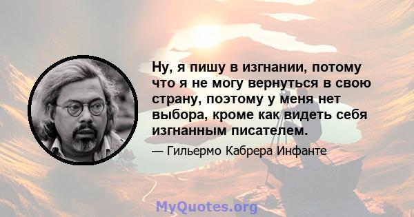 Ну, я пишу в изгнании, потому что я не могу вернуться в свою страну, поэтому у меня нет выбора, кроме как видеть себя изгнанным писателем.