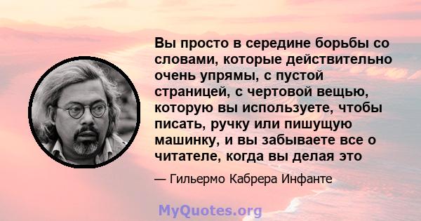 Вы просто в середине борьбы со словами, которые действительно очень упрямы, с пустой страницей, с чертовой вещью, которую вы используете, чтобы писать, ручку или пишущую машинку, и вы забываете все о читателе, когда вы