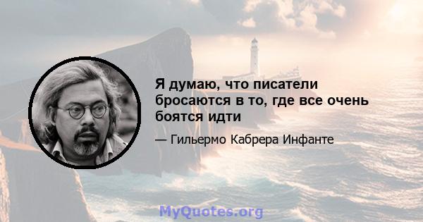 Я думаю, что писатели бросаются в то, где все очень боятся идти