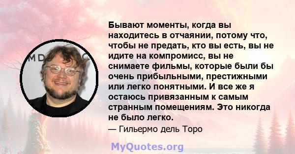 Бывают моменты, когда вы находитесь в отчаянии, потому что, чтобы не предать, кто вы есть, вы не идите на компромисс, вы не снимаете фильмы, которые были бы очень прибыльными, престижными или легко понятными. И все же я 