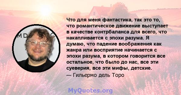 Что для меня фантастика, так это то, что романтическое движение выступает в качестве контрбаланса для всего, что накапливается с эпохи разума. Я думаю, что падение воображения как жанра или восприятие начинается с эпохи 