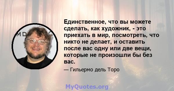 Единственное, что вы можете сделать, как художник, - это приехать в мир, посмотреть, что никто не делает, и оставить после вас одну или две вещи, которые не произошли бы без вас.