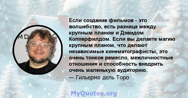 Если создание фильмов - это волшебство, есть разница между крупным планом и Дэвидом Копперфилдом. Если вы делаете магию крупным планом, что делают независимые кинематографисты, это очень тонкое ремесло, межличностные