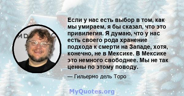 Если у нас есть выбор в том, как мы умираем, я бы сказал, что это привилегия. Я думаю, что у нас есть своего рода хранение подхода к смерти на Западе, хотя, конечно, не в Мексике. В Мексике это немного свободнее. Мы не