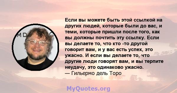 Если вы можете быть этой ссылкой на других людей, которые были до вас, и теми, которые пришли после того, как вы должны почтить эту ссылку. Если вы делаете то, что кто -то другой говорит вам, и у вас есть успех, это