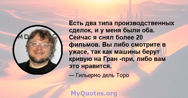 Есть два типа производственных сделок, и у меня были оба. Сейчас я снял более 20 фильмов. Вы либо смотрите в ужасе, так как машины берут кривую на Гран -при, либо вам это нравится.