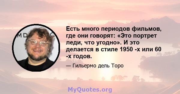 Есть много периодов фильмов, где они говорят: «Это портрет леди, что угодно». И это делается в стиле 1950 -х или 60 -х годов.