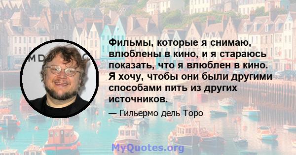 Фильмы, которые я снимаю, влюблены в кино, и я стараюсь показать, что я влюблен в кино. Я хочу, чтобы они были другими способами пить из других источников.