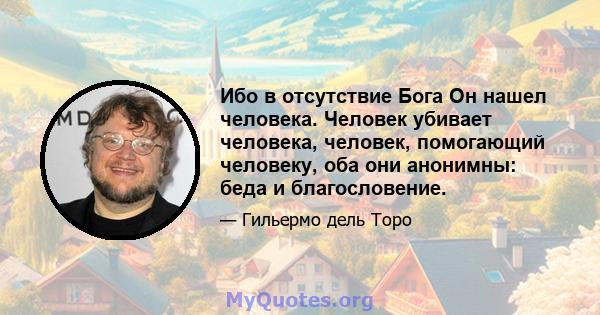 Ибо в отсутствие Бога Он нашел человека. Человек убивает человека, человек, помогающий человеку, оба они анонимны: беда и благословение.