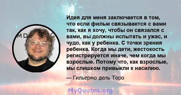 Идея для меня заключается в том, что если фильм связывается с вами так, как я хочу, чтобы он связался с вами, вы должны испытать и ужас, и чудо, как у ребенка. С точки зрения ребенка. Когда мы дети, жестокость