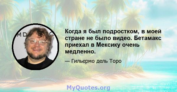 Когда я был подростком, в моей стране не было видео. Бетамакс приехал в Мексику очень медленно.