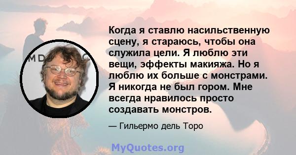 Когда я ставлю насильственную сцену, я стараюсь, чтобы она служила цели. Я люблю эти вещи, эффекты макияжа. Но я люблю их больше с монстрами. Я никогда не был гором. Мне всегда нравилось просто создавать монстров.