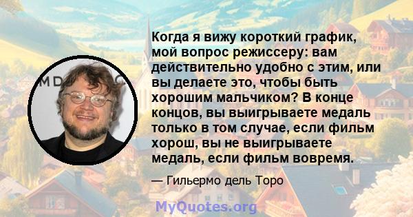 Когда я вижу короткий график, мой вопрос режиссеру: вам действительно удобно с этим, или вы делаете это, чтобы быть хорошим мальчиком? В конце концов, вы выигрываете медаль только в том случае, если фильм хорош, вы не