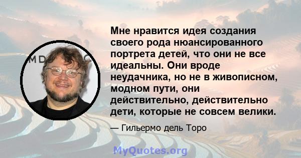 Мне нравится идея создания своего рода нюансированного портрета детей, что они не все идеальны. Они вроде неудачника, но не в живописном, модном пути, они действительно, действительно дети, которые не совсем велики.